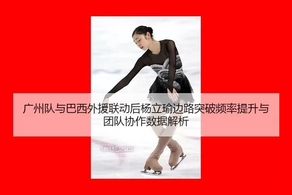 广州队与巴西外援联动后杨立瑜边路突破频率提升与团队协作数据解析