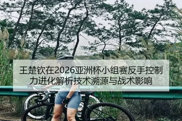 王楚钦在2026亚洲杯小组赛反手控制力进化解析技术溯源与战术影响